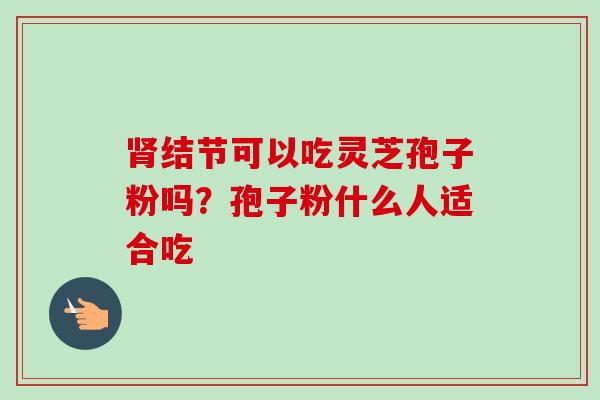 肾结节可以吃灵芝孢子粉吗?孢子粉什么人适合吃-第1张图片-卓越灵芝孢子粉 肾结节可以吃灵芝孢子粉吗?孢子粉什么人适合吃-第1张图片-卓越灵芝孢子粉