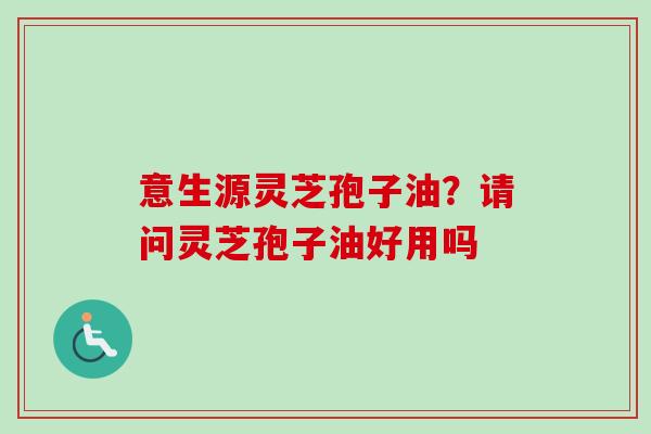 意生源灵芝孢子油?请问灵芝孢子油好用吗-第1张图片-卓越灵芝孢子粉 意生源灵芝孢子油?请问灵芝孢子油好用吗-第1张图片-卓越灵芝孢子粉