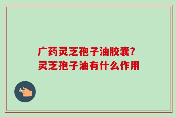 广药灵芝孢子油胶囊？灵芝孢子油有什么作用-第1张图片-卓越灵芝孢子粉