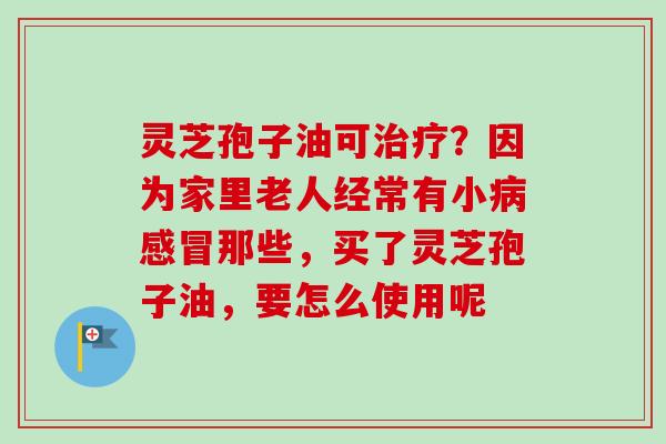 灵芝孢子油可治疗？因为家里老人经常有小病感冒那些，买了灵芝孢子油，要怎么使用呢-第1张图片-卓越灵芝孢子粉
