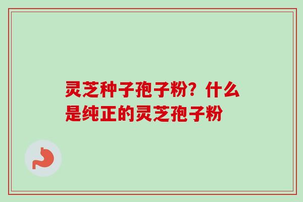 灵芝种子孢子粉？什么是纯正的灵芝孢子粉-第1张图片-卓越灵芝孢子粉