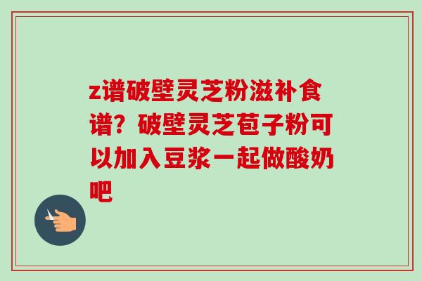 z谱破壁灵芝粉滋补食谱？破壁灵芝苞子粉可以加入豆浆一起做酸奶吧-第1张图片-卓越灵芝孢子粉
