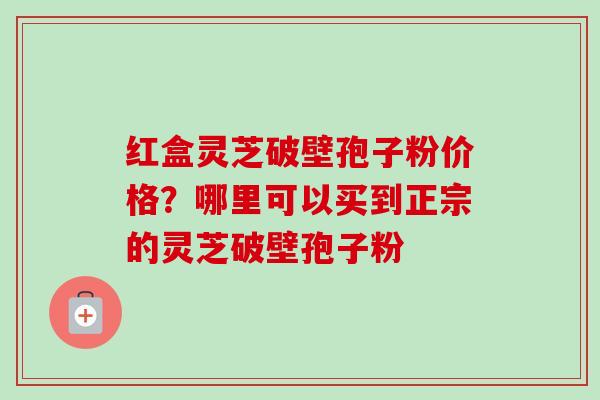 红盒灵芝破壁孢子粉价格?哪里可以买到正宗的灵芝破壁孢子粉-第1张图片-卓越灵芝孢子粉 红盒灵芝破壁孢子粉价格?哪里可以买到正宗的灵芝破壁孢子粉-第1张图片-卓越灵芝孢子粉