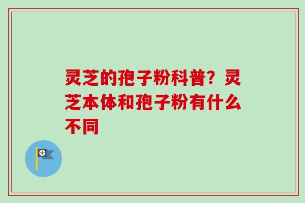 灵芝的孢子粉科普?灵芝本体和孢子粉有什么不同-第1张图片-卓越灵芝孢子粉 灵芝的孢子粉科普?灵芝本体和孢子粉有什么不同-第1张图片-卓越灵芝孢子粉