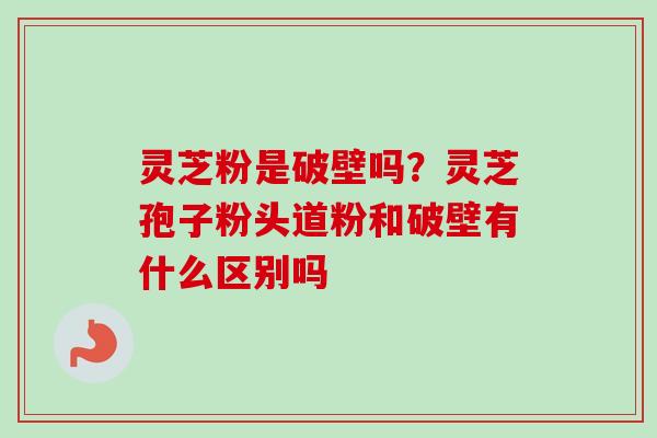 灵芝粉是破壁吗？灵芝孢子粉头道粉和破壁有什么区别吗-第1张图片-卓越灵芝孢子粉