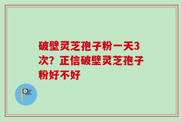 破壁灵芝孢子粉一天3次？正信破壁灵芝孢子粉好不好-第1张图片-卓越灵芝孢子粉