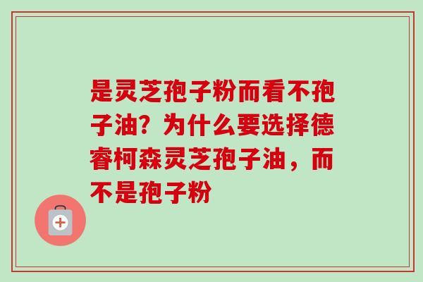 是灵芝孢子粉而看不孢子油？为什么要选择德睿柯森灵芝孢子油，而不是孢子粉-第1张图片-卓越灵芝孢子粉