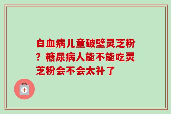 白血病儿童破壁灵芝粉？糖尿病人能不能吃灵芝粉会不会太补了-第1张图片-卓越灵芝孢子粉