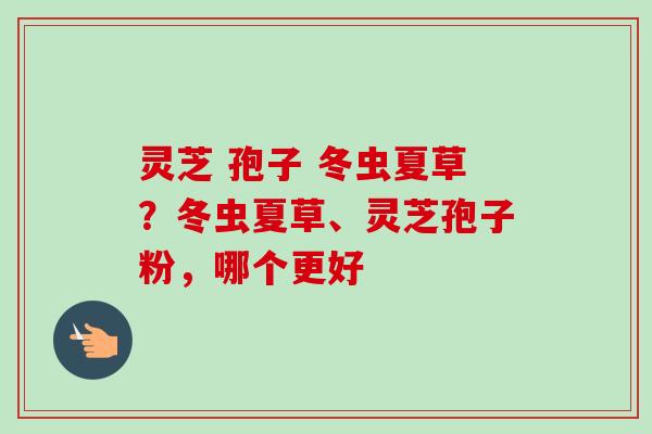 灵芝 孢子 冬虫夏草?冬虫夏草、灵芝孢子粉,哪个更好-第1张图片-卓越灵芝孢子粉 灵芝 孢子 冬虫夏草?冬虫夏草、灵芝孢子粉,哪个更好-第1张图片-卓越灵芝孢子粉