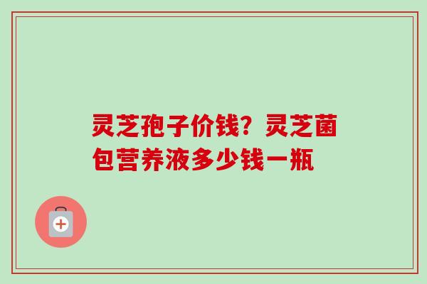 灵芝孢子价钱?灵芝菌包营养液多少钱一瓶-第1张图片-卓越灵芝孢子粉 灵芝孢子价钱?灵芝菌包营养液多少钱一瓶-第1张图片-卓越灵芝孢子粉