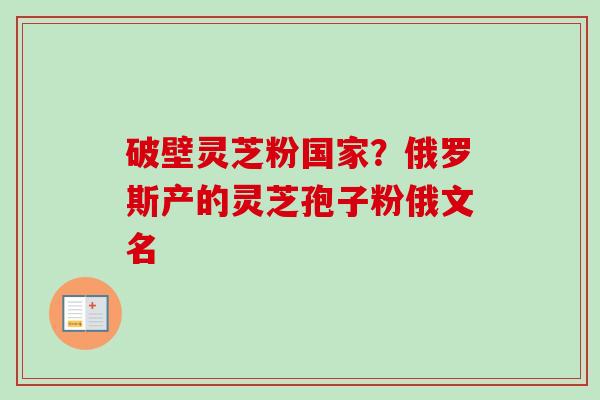 破壁灵芝粉国家?俄罗斯产的灵芝孢子粉俄文名-第1张图片-卓越灵芝孢子粉 破壁灵芝粉国家?俄罗斯产的灵芝孢子粉俄文名-第1张图片-卓越灵芝孢子粉