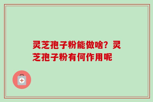 灵芝孢子粉能做啥？灵芝孢子粉有何作用呢-第1张图片-卓越灵芝孢子粉