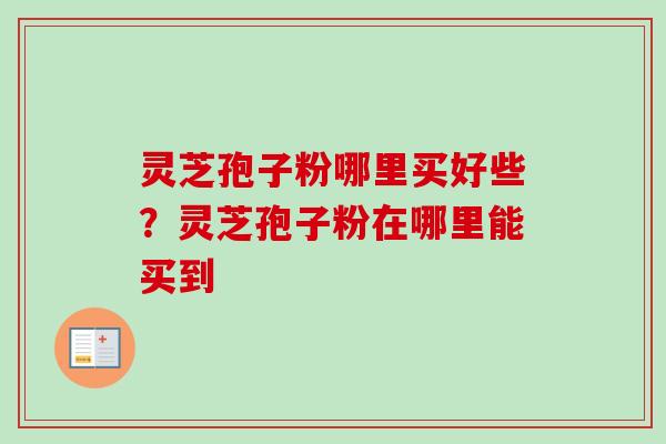 灵芝孢子粉哪里买好些？灵芝孢子粉在哪里能买到-第1张图片-卓越灵芝孢子粉