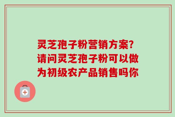 灵芝孢子粉营销方案？请问灵芝孢子粉可以做为初级农产品销售吗你-第1张图片-卓越灵芝孢子粉