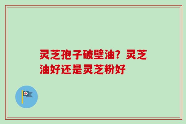 灵芝孢子破壁油？灵芝油好还是灵芝粉好-第1张图片-卓越灵芝孢子粉