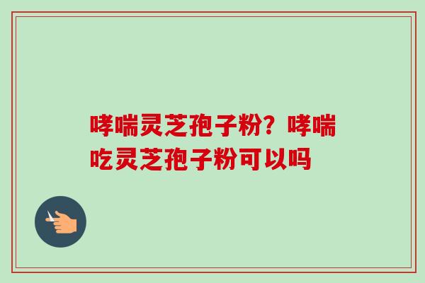 哮喘灵芝孢子粉？哮喘吃灵芝孢子粉可以吗-第1张图片-卓越灵芝孢子粉
