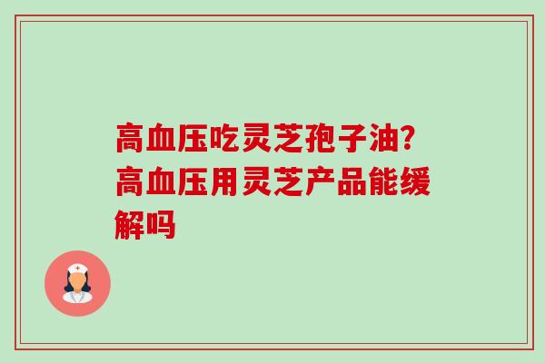 高血压吃灵芝孢子油？高血压用灵芝产品能缓解吗-第1张图片-卓越灵芝孢子粉