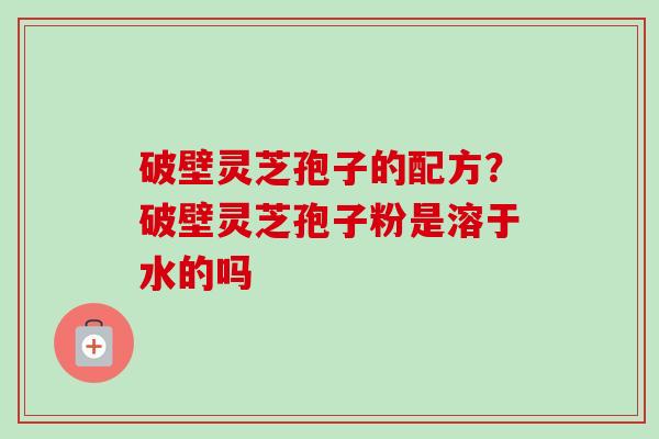 破壁灵芝孢子的配方？破壁灵芝孢子粉是溶于水的吗-第1张图片-卓越灵芝孢子粉