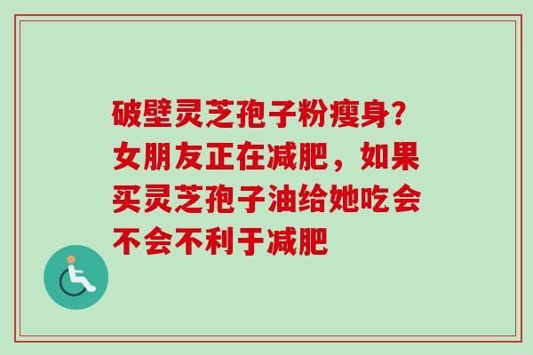 破壁灵芝孢子粉瘦身？女朋友正在减肥，如果买灵芝孢子油给她吃会不会不利于减肥-第1张图片-卓越灵芝孢子粉