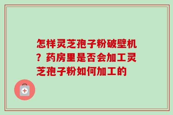 怎样灵芝孢子粉破壁机？药房里是否会加工灵芝孢子粉如何加工的-第1张图片-卓越灵芝孢子粉