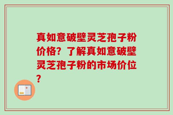 真如意破壁灵芝孢子粉价格？了解真如意破壁灵芝孢子粉的市场价位？-第1张图片-卓越灵芝孢子粉