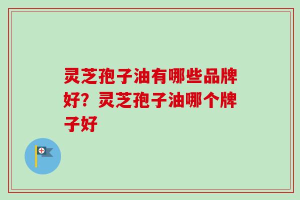 灵芝孢子油有哪些品牌好？灵芝孢子油哪个牌子好-第1张图片-卓越灵芝孢子粉