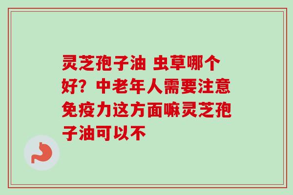 灵芝孢子油 虫草哪个好?中老年人需要注意免疫力这方面嘛灵芝孢子油可以不-第1张图片-卓越灵芝孢子粉 灵芝孢子油 虫草哪个好?中老年人需要注意免疫力这方面嘛灵芝孢子油可以不-第1张图片-卓越灵芝孢子粉