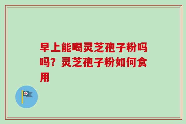 早上能喝灵芝孢子粉吗吗？灵芝孢子粉如何食用-第1张图片-卓越灵芝孢子粉
