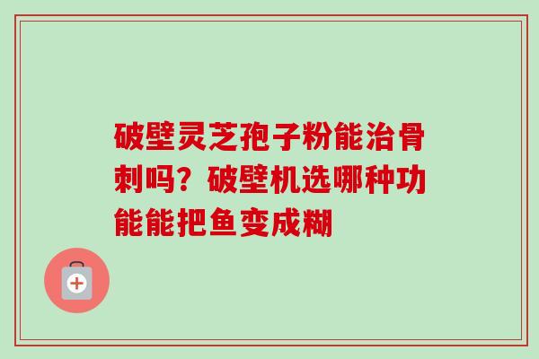 破壁灵芝孢子粉能治骨刺吗？破壁机选哪种功能能把鱼变成糊-第1张图片-卓越灵芝孢子粉