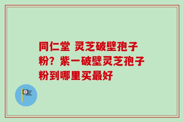 同仁堂 灵芝破壁孢子粉?紫一破壁灵芝孢子粉到哪里买最好-第1张图片-卓越灵芝孢子粉 同仁堂 灵芝破壁孢子粉?紫一破壁灵芝孢子粉到哪里买最好-第1张图片-卓越灵芝孢子粉