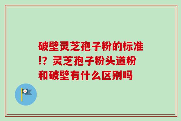 破壁灵芝孢子粉的标准!?灵芝孢子粉头道粉和破壁有什么区别吗-第1张图片-卓越灵芝孢子粉 破壁灵芝孢子粉的标准!?灵芝孢子粉头道粉和破壁有什么区别吗-第1张图片-卓越灵芝孢子粉