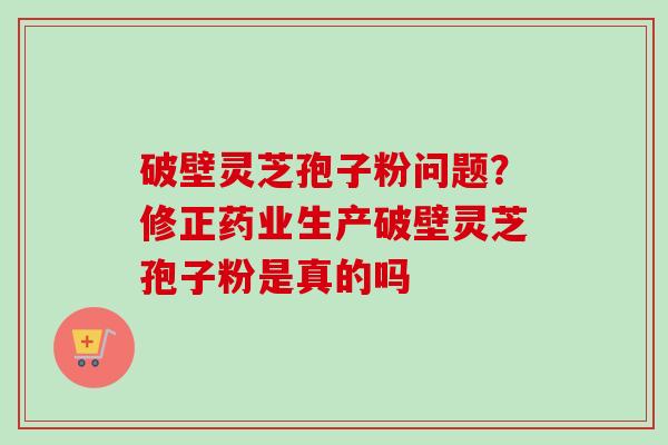 破壁灵芝孢子粉问题？修正药业生产破壁灵芝孢子粉是真的吗-第1张图片-卓越灵芝孢子粉
