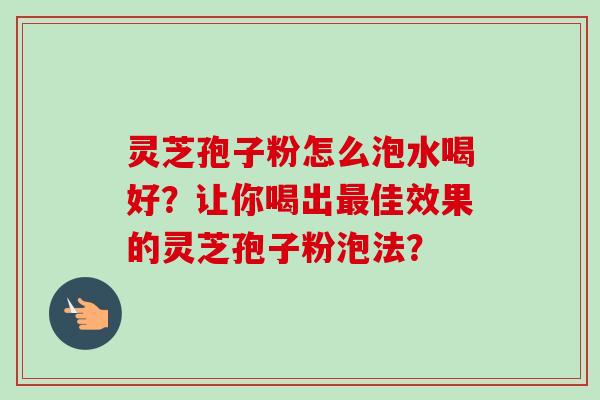灵芝孢子粉怎么泡水喝好？让你喝出最佳效果的灵芝孢子粉泡法？-第1张图片-卓越灵芝孢子粉