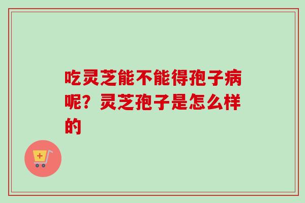 吃灵芝能不能得孢子病呢？灵芝孢子是怎么样的-第1张图片-卓越灵芝孢子粉