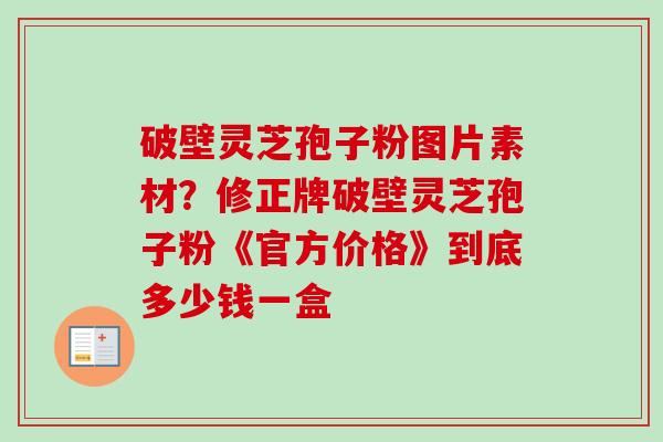 破壁灵芝孢子粉图片素材?修正牌破壁灵芝孢子粉《官方价格》到底多少钱一盒-第1张图片-卓越灵芝孢子粉 破壁灵芝孢子粉图片素材?修正牌破壁灵芝孢子粉《官方价格》到底多少钱一盒-第1张图片-卓越灵芝孢子粉