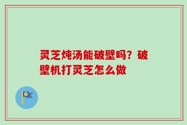 灵芝炖汤能破壁吗?破壁机打灵芝怎么做-第1张图片-卓越灵芝孢子粉 灵芝炖汤能破壁吗?破壁机打灵芝怎么做-第1张图片-卓越灵芝孢子粉