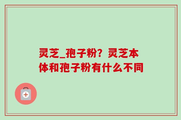 灵芝_孢子粉?灵芝本体和孢子粉有什么不同-第1张图片-卓越灵芝孢子粉 灵芝_孢子粉?灵芝本体和孢子粉有什么不同-第1张图片-卓越灵芝孢子粉