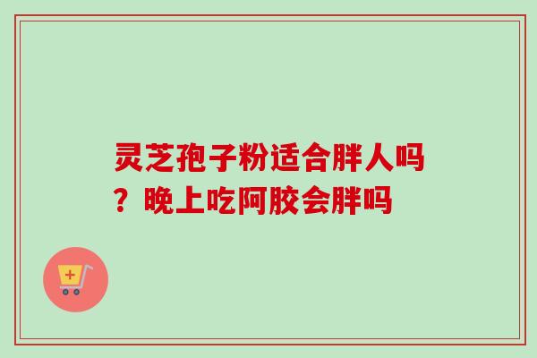 灵芝孢子粉适合胖人吗?晚上吃阿胶会胖吗-第1张图片-卓越灵芝孢子粉 灵芝孢子粉适合胖人吗?晚上吃阿胶会胖吗-第1张图片-卓越灵芝孢子粉