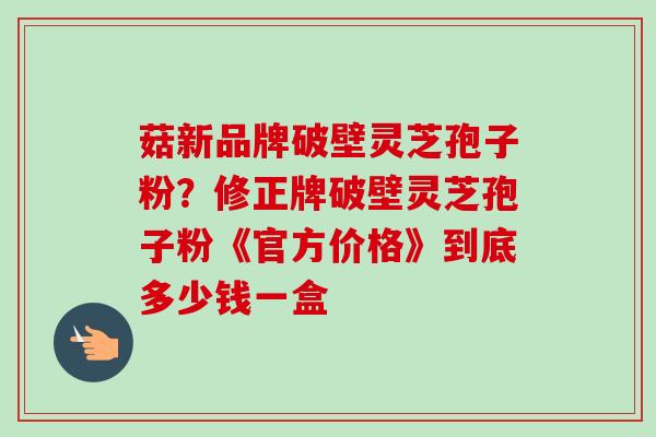 菇新品牌破壁灵芝孢子粉？修正牌破壁灵芝孢子粉《官方价格》到底多少钱一盒-第1张图片-卓越灵芝孢子粉