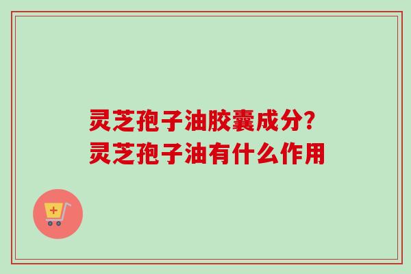 灵芝孢子油胶囊成分?灵芝孢子油有什么作用-第1张图片-卓越灵芝孢子粉 灵芝孢子油胶囊成分?灵芝孢子油有什么作用-第1张图片-卓越灵芝孢子粉