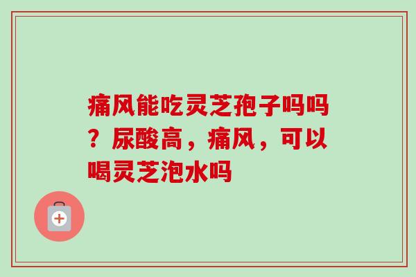 痛风能吃灵芝孢子吗吗？尿酸高，痛风，可以喝灵芝泡水吗-第1张图片-卓越灵芝孢子粉