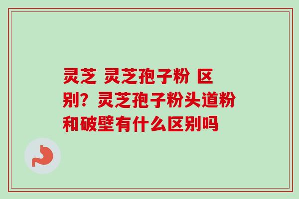 灵芝 灵芝孢子粉 区别?灵芝孢子粉头道粉和破壁有什么区别吗-第1张图片-卓越灵芝孢子粉 灵芝 灵芝孢子粉 区别?灵芝孢子粉头道粉和破壁有什么区别吗-第1张图片-卓越灵芝孢子粉