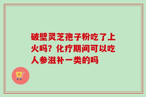 破壁灵芝孢子粉吃了上火吗?化疗期间可以吃人参滋补一类的吗-第1张图片-卓越灵芝孢子粉 破壁灵芝孢子粉吃了上火吗?化疗期间可以吃人参滋补一类的吗-第1张图片-卓越灵芝孢子粉