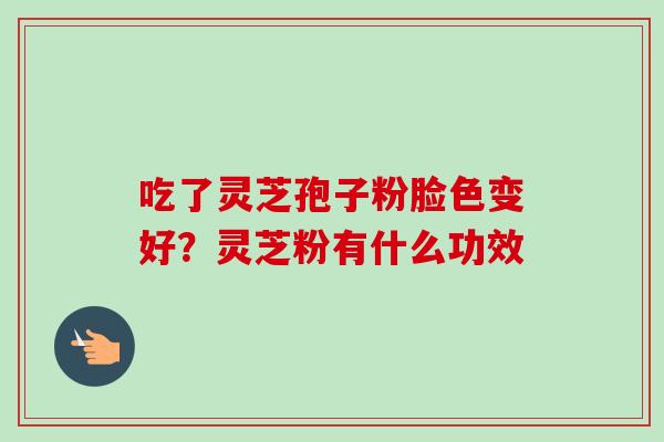 吃了灵芝孢子粉脸色变好?灵芝粉有什么功效-第1张图片-卓越灵芝孢子粉 吃了灵芝孢子粉脸色变好?灵芝粉有什么功效-第1张图片-卓越灵芝孢子粉