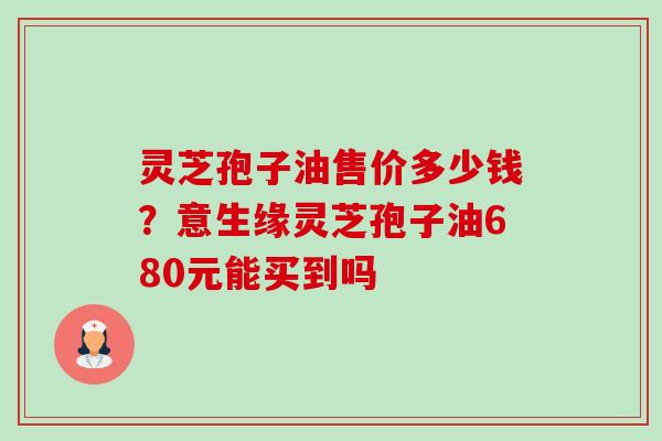 灵芝孢子油售价多少钱？意生缘灵芝孢子油680元能买到吗-第1张图片-卓越灵芝孢子粉