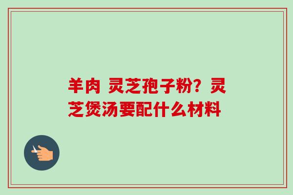 羊肉 灵芝孢子粉?灵芝煲汤要配什么材料-第1张图片-卓越灵芝孢子粉 羊肉 灵芝孢子粉?灵芝煲汤要配什么材料-第1张图片-卓越灵芝孢子粉