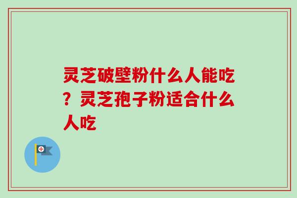 灵芝破壁粉什么人能吃？灵芝孢子粉适合什么人吃-第1张图片-卓越灵芝孢子粉