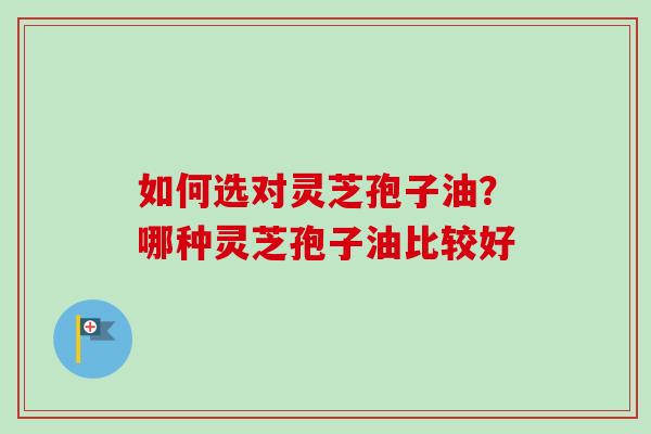 如何选对灵芝孢子油?哪种灵芝孢子油比较好-第1张图片-卓越灵芝孢子粉 如何选对灵芝孢子油?哪种灵芝孢子油比较好-第1张图片-卓越灵芝孢子粉