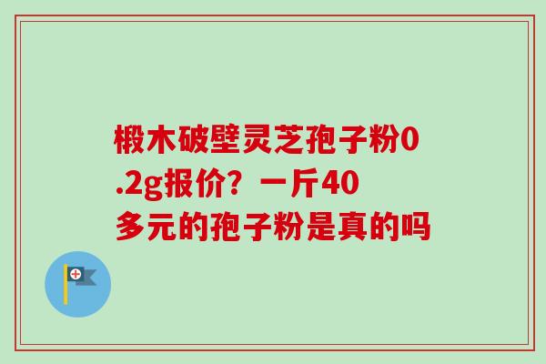 椴木破壁灵芝孢子粉0.2g报价?一斤40多元的孢子粉是真的吗-第1张图片-卓越灵芝孢子粉 椴木破壁灵芝孢子粉0.2g报价?一斤40多元的孢子粉是真的吗-第1张图片-卓越灵芝孢子粉