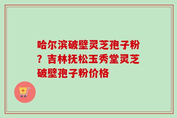 哈尔滨破壁灵芝孢子粉？吉林抚松玉秀堂灵芝破壁孢子粉价格-第1张图片-卓越灵芝孢子粉